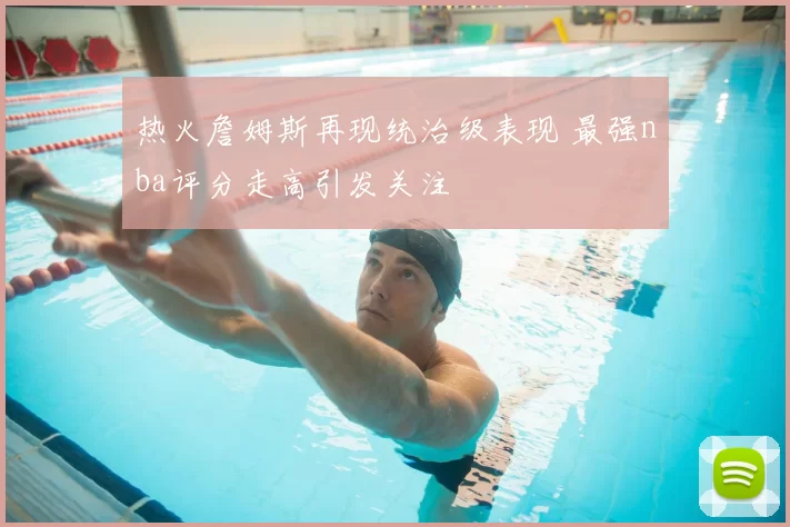 热火詹姆斯再现统治级表现 最强nba评分走高引发关注