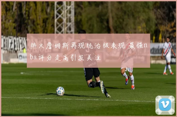 热火詹姆斯再现统治级表现 最强nba评分走高引发关注