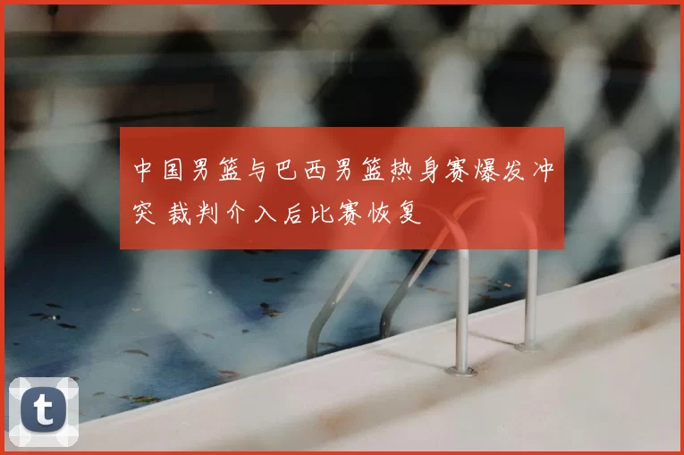 中国男篮与巴西男篮热身赛爆发冲突 裁判介入后比赛恢复