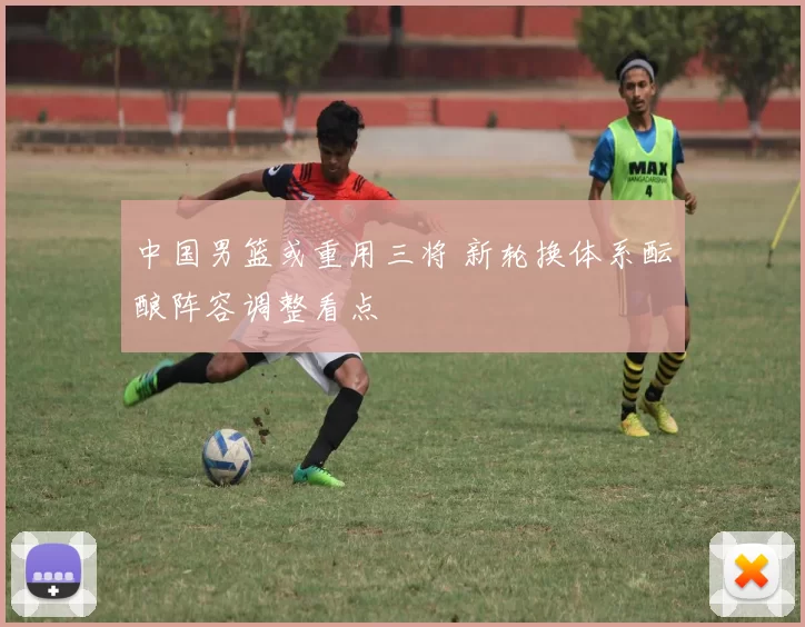 中国男篮或重用三将 新轮换体系酝酿阵容调整看点