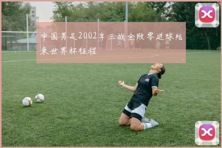 中国男足2002年三战全败零进球结束世界杯征程