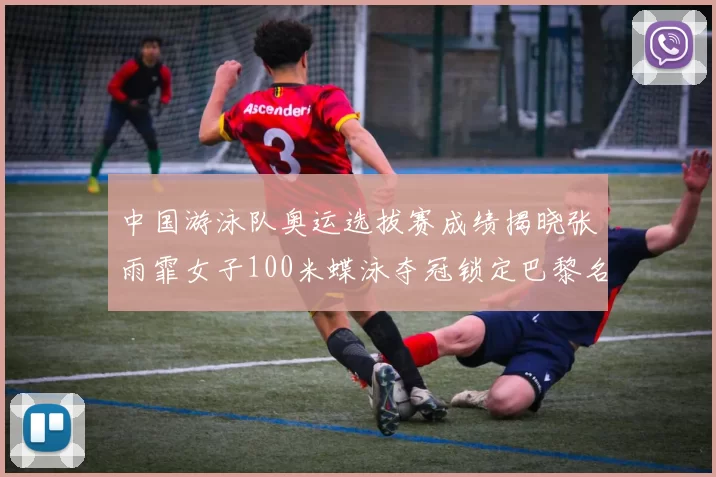 中国游泳队奥运选拔赛成绩揭晓张雨霏女子100米蝶泳夺冠锁定巴黎名额