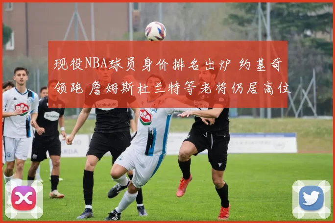 现役NBA球员身价排名出炉 约基奇领跑 詹姆斯杜兰特等老将仍居高位