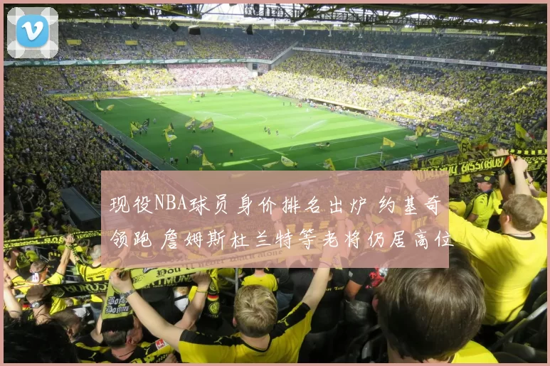 现役NBA球员身价排名出炉 约基奇领跑 詹姆斯杜兰特等老将仍居高位