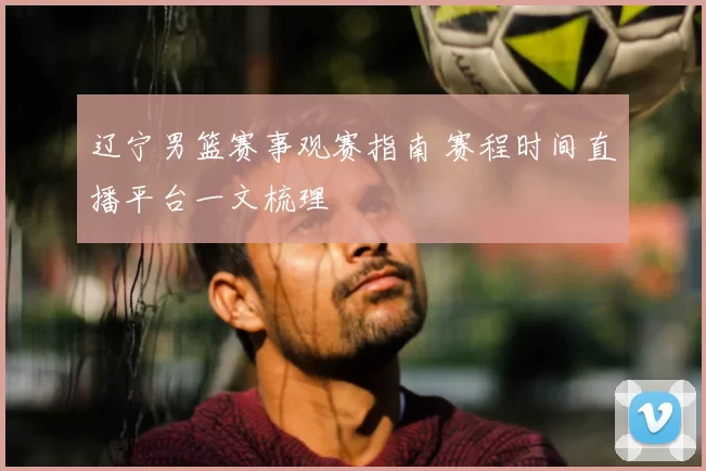 辽宁男篮赛事观赛指南 赛程时间直播平台一文梳理