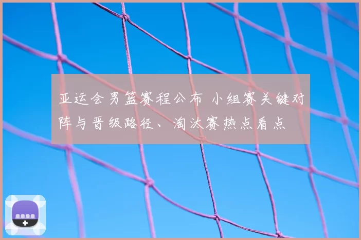 亚运会男篮赛程公布 小组赛关键对阵与晋级路径、淘汰赛热点看点
