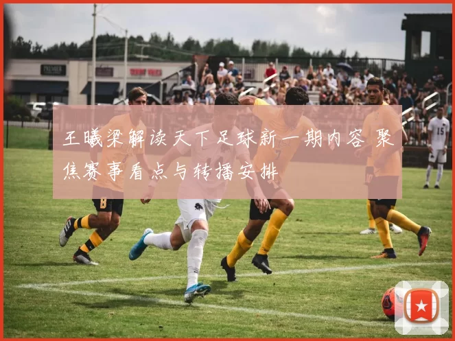 王曦梁解读天下足球新一期内容 聚焦赛事看点与转播安排