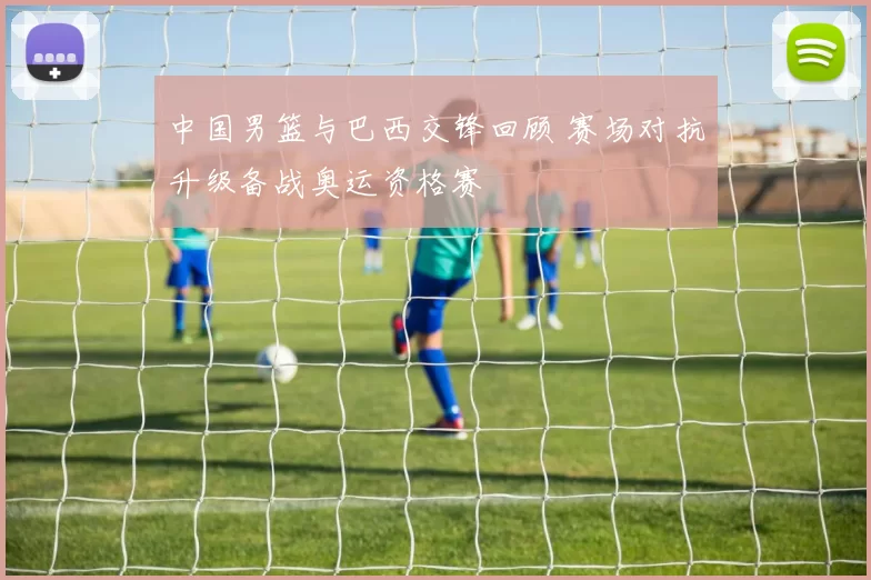 中国男篮与巴西交锋回顾 赛场对抗升级备战奥运资格赛