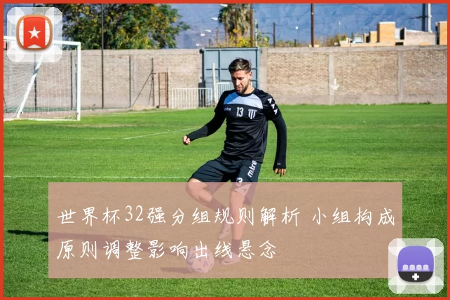 世界杯32强分组规则解析 小组构成原则调整影响出线悬念