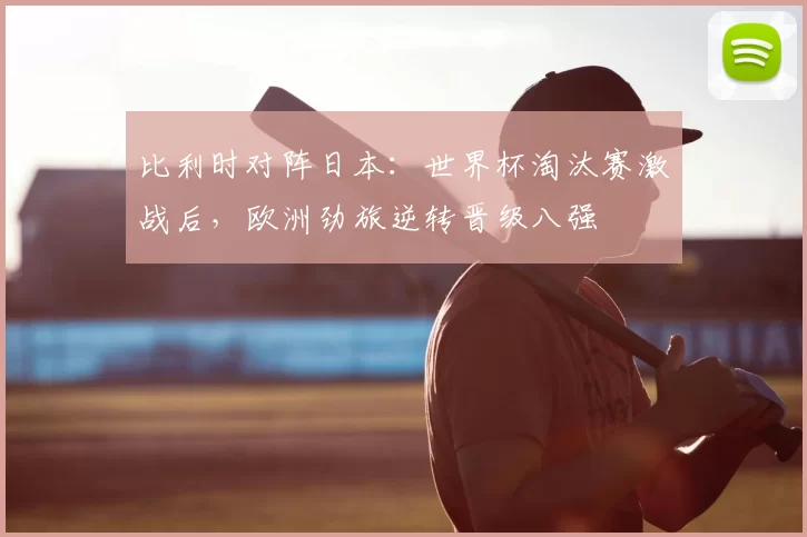 比利时对阵日本：世界杯淘汰赛激战后，欧洲劲旅逆转晋级八强