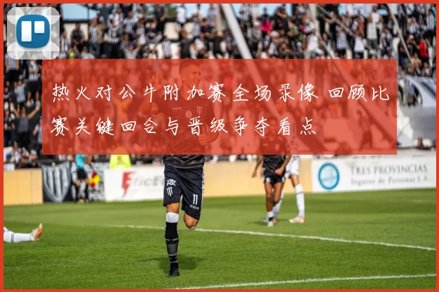 热火对公牛附加赛全场录像 回顾比赛关键回合与晋级争夺看点