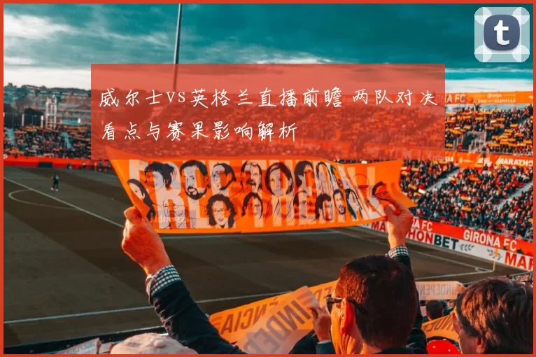 威尔士vs英格兰直播前瞻 两队对决看点与赛果影响解析