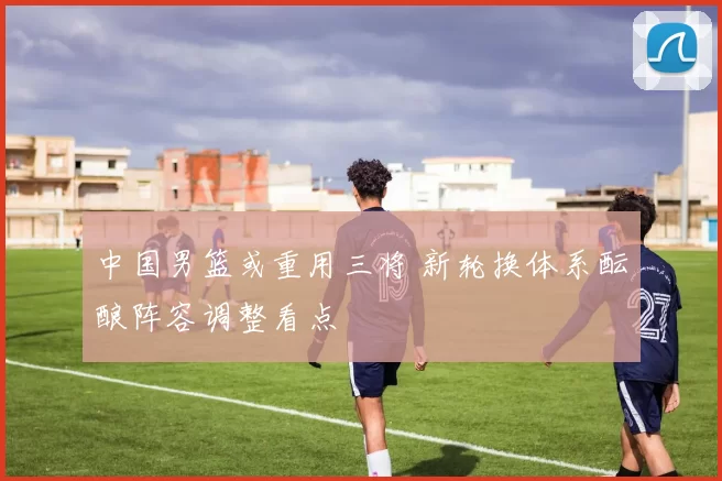 中国男篮或重用三将 新轮换体系酝酿阵容调整看点