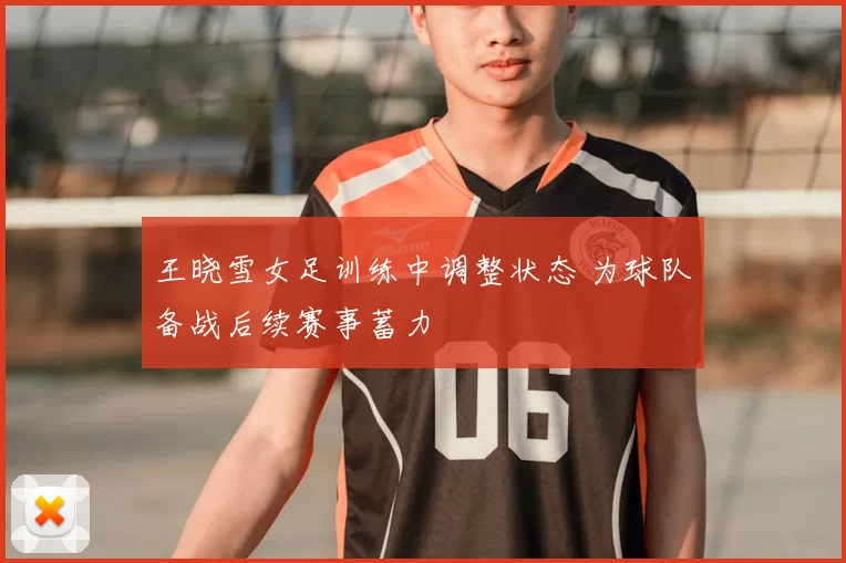 王晓雪女足训练中调整状态 为球队备战后续赛事蓄力