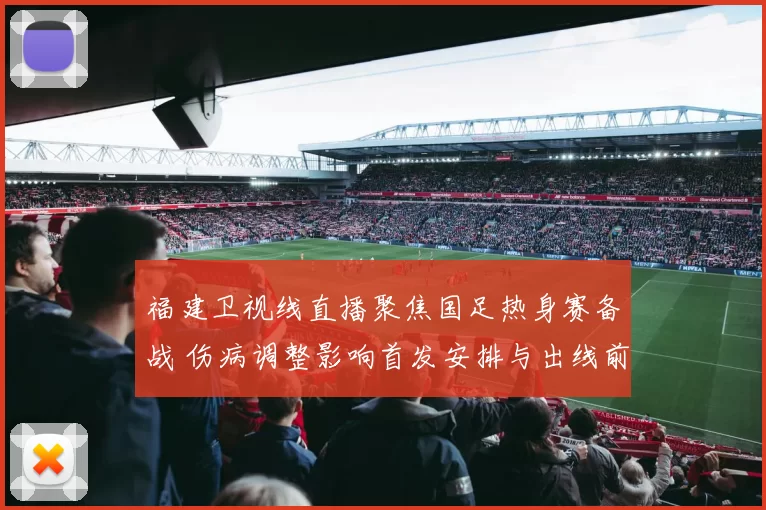 福建卫视线直播聚焦国足热身赛备战 伤病调整影响首发安排与出线前景