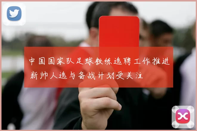 中国国家队足球教练选聘工作推进 新帅人选与备战计划受关注