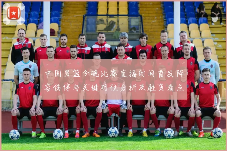 中国男篮今晚比赛直播时间首发阵容伤停与关键对位分析及胜负看点