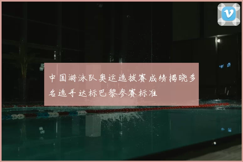 中国游泳队奥运选拔赛成绩揭晓多名选手达标巴黎参赛标准