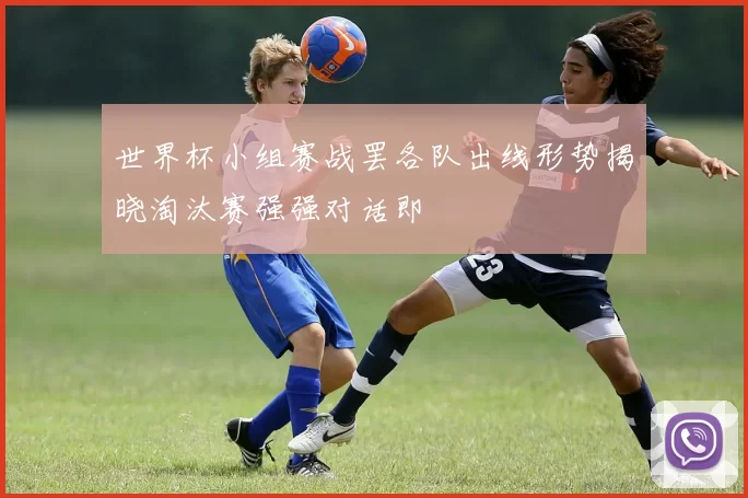世界杯小组赛战罢各队出线形势揭晓淘汰赛强强对话即