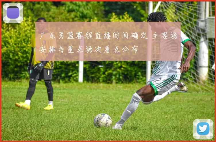 广东男篮赛程直播时间确定 主客场安排与重点场次看点公布