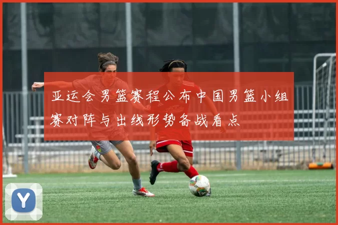 亚运会男篮赛程公布中国男篮小组赛对阵与出线形势备战看点