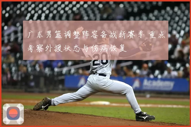 广东男篮调整阵容备战新赛季 重点考察外援状态与伤病恢复