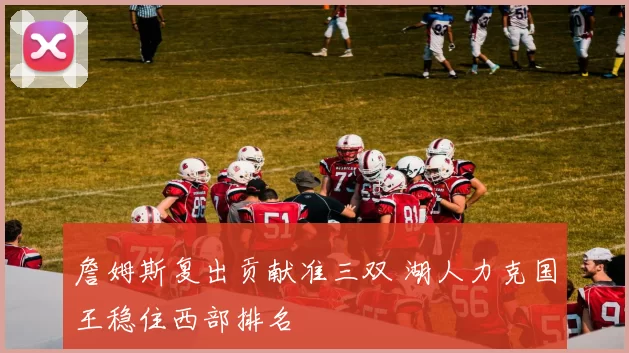 詹姆斯复出贡献准三双 湖人力克国王稳住西部排名