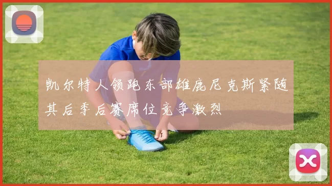 凯尔特人领跑东部雄鹿尼克斯紧随其后季后赛席位竞争激烈