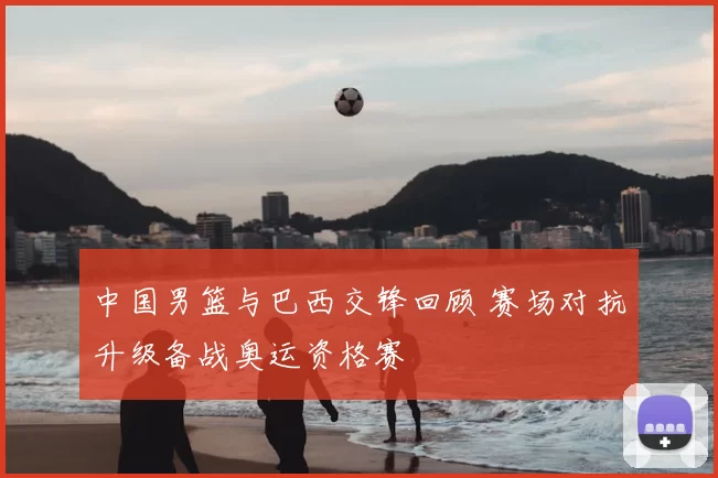 中国男篮与巴西交锋回顾 赛场对抗升级备战奥运资格赛