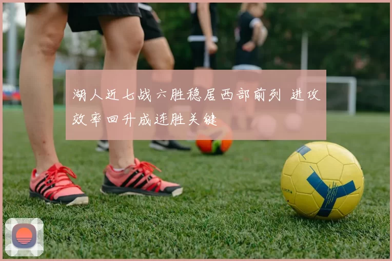 湖人近七战六胜稳居西部前列 进攻效率回升成连胜关键