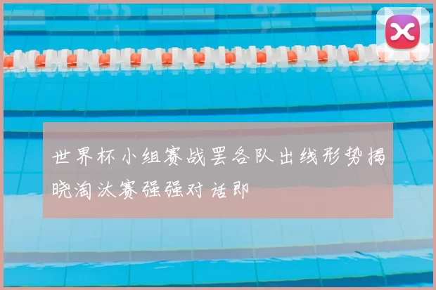 世界杯小组赛战罢各队出线形势揭晓淘汰赛强强对话即