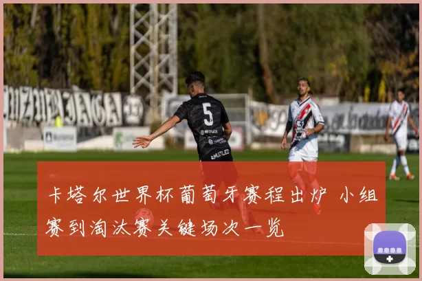 卡塔尔世界杯葡萄牙赛程出炉 小组赛到淘汰赛关键场次一览