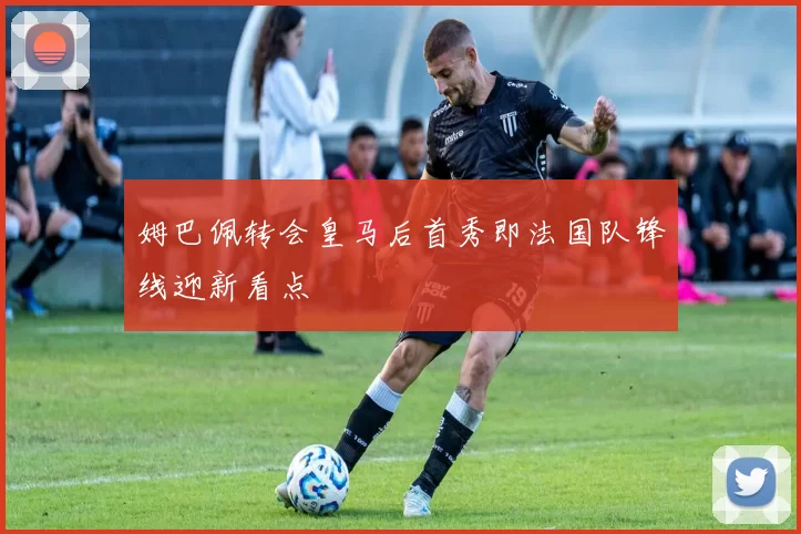 姆巴佩转会皇马后首秀即法国队锋线迎新看点