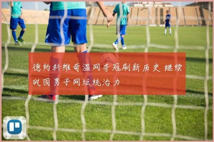 德约科维奇温网夺冠刷新历史 继续巩固男子网坛统治力