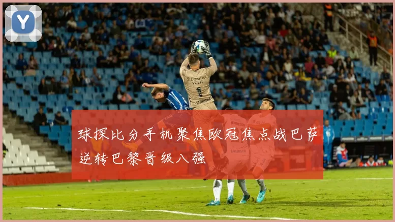 球探比分手机聚焦欧冠焦点战巴萨逆转巴黎晋级八强