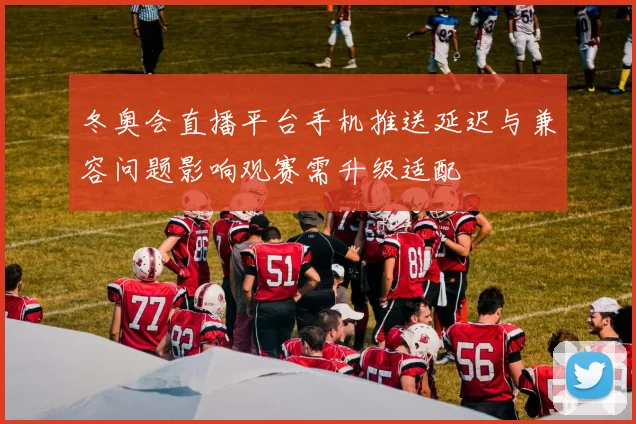 冬奥会直播平台手机推送延迟与兼容问题影响观赛需升级适配
