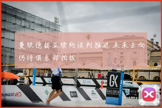 曼联德赫亚续约谈判推进 未来去向仍待俱乐部拍板