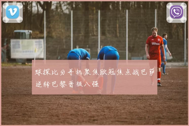球探比分手机聚焦欧冠焦点战巴萨逆转巴黎晋级八强
