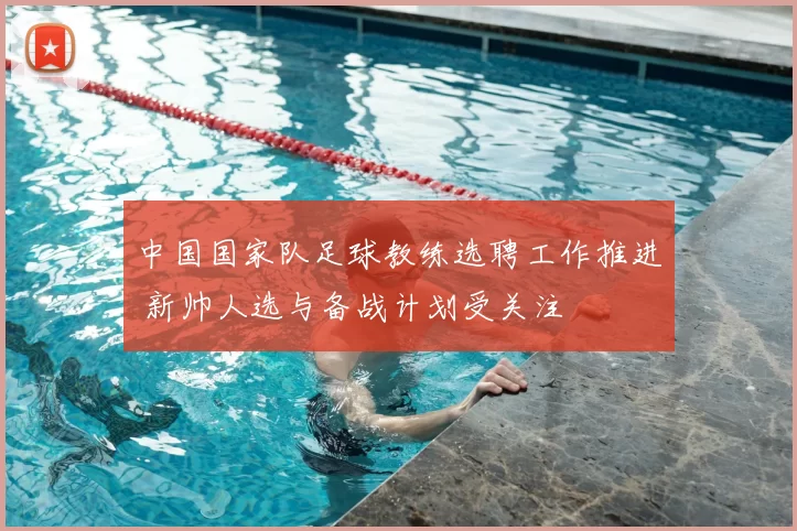中国国家队足球教练选聘工作推进 新帅人选与备战计划受关注