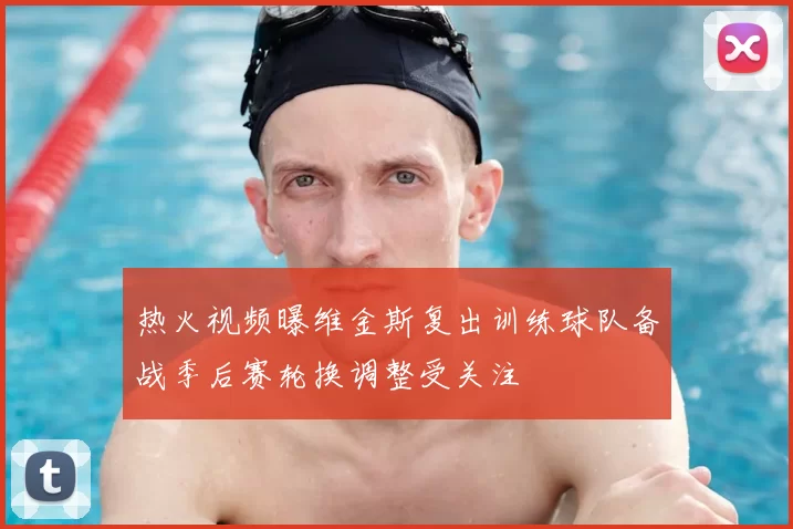 热火视频曝维金斯复出训练球队备战季后赛轮换调整受关注