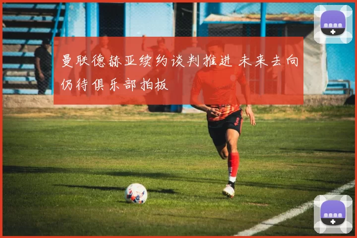 曼联德赫亚续约谈判推进 未来去向仍待俱乐部拍板