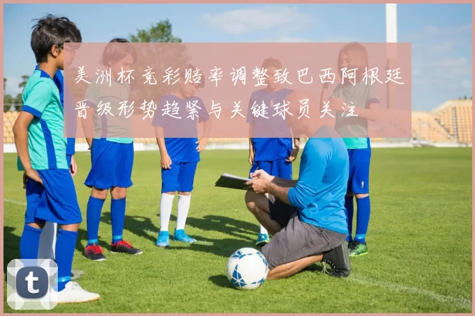 美洲杯竞彩赔率调整致巴西阿根廷晋级形势趋紧与关键球员关注
