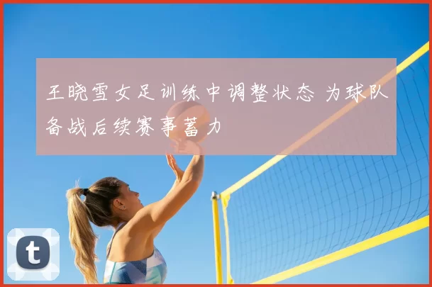 王晓雪女足训练中调整状态 为球队备战后续赛事蓄力
