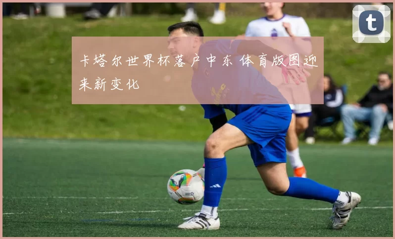 卡塔尔世界杯落户中东 体育版图迎来新变化