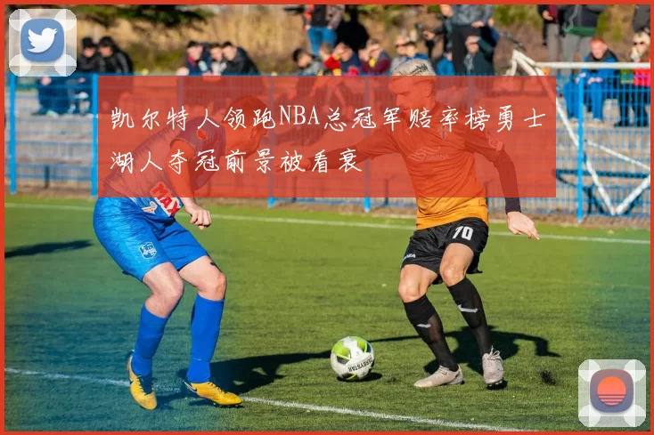 凯尔特人领跑NBA总冠军赔率榜勇士湖人夺冠前景被看衰