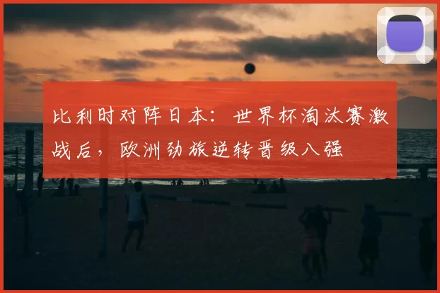 比利时对阵日本：世界杯淘汰赛激战后，欧洲劲旅逆转晋级八强