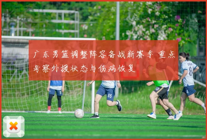 广东男篮调整阵容备战新赛季 重点考察外援状态与伤病恢复