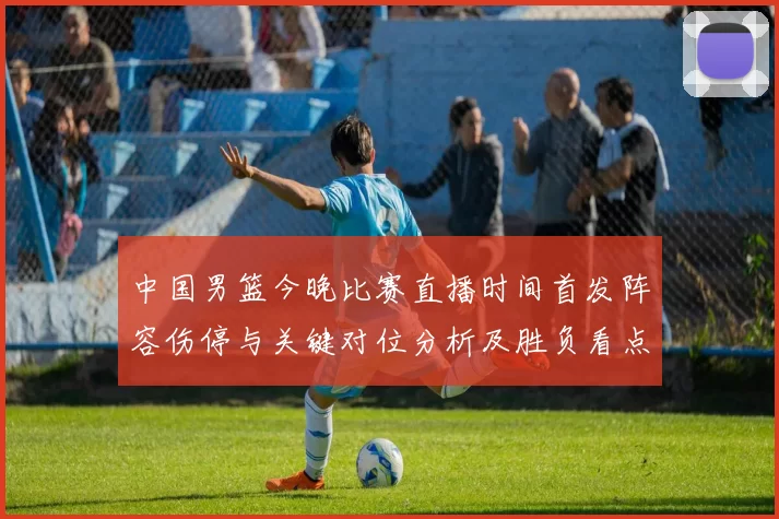 中国男篮今晚比赛直播时间首发阵容伤停与关键对位分析及胜负看点