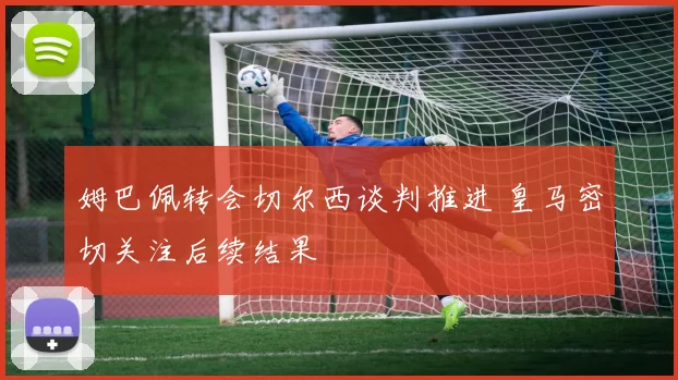 姆巴佩转会切尔西谈判推进 皇马密切关注后续结果