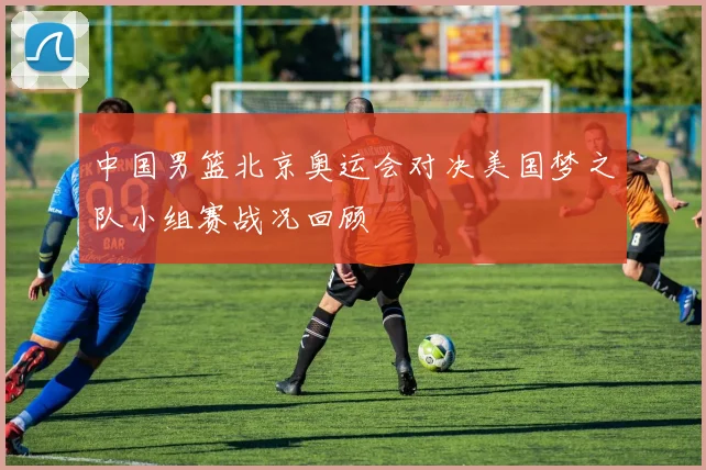 中国男篮北京奥运会对决美国梦之队小组赛战况回顾